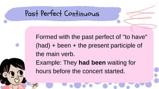 Formed with the past perfect of "to have"
(had) + been + the present participle of
the main verb.
Example: They had been waiting for
hours before the concert started.
Past Perfect Continuous
 