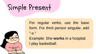 For regular verbs, use the base
form. For third person singular, add
"-s."
Example: She works in a hospital.
I play basketball.
Simple Present
 