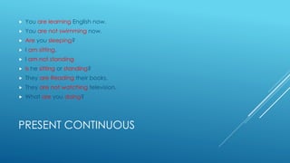 PRESENT CONTINUOUS
 You are learning English now.
 You are not swimming now.
 Are you sleeping?
 I am sitting.
 I am not standing
 Is he sitting or standing?
 They are Reading their books.
 They are not watching television.
 What are you doing?
 