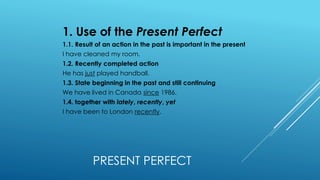 PRESENT PERFECT
1. Use of the Present Perfect
1.1. Result of an action in the past is important in the present
I have cleaned my room.
1.2. Recently completed action
He has just played handball.
1.3. State beginning in the past and still continuing
We have lived in Canada since 1986.
1.4. together with lately, recently, yet
I have been to London recently.
 