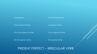 PRESENT PERFECT – IRREGULAR VERB
Long forms Contracted forms
I have gone home. I've gone home.
You have gone home. You've gone home.
He has gone home. He's gone home.
 