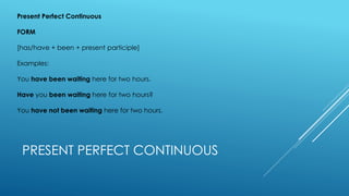 PRESENT PERFECT CONTINUOUS
Present Perfect Continuous
FORM
[has/have + been + present participle]
Examples:
You have been waiting here for two hours.
Have you been waiting here for two hours?
You have not been waiting here for two hours.
 