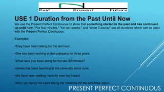 PRESENT PERFECT CONTINUOUS
USE 1 Duration from the Past Until Now
We use the Present Perfect Continuous to show that something started in the past and has continued
up until now. "For five minutes," "for two weeks," and "since Tuesday" are all durations which can be used
with the Present Perfect Continuous.
Examples:
•They have been talking for the last hour.
•She has been working at that company for three years.
•What have you been doing for the last 30 minutes?
•James has been teaching at the university since June.
•We have been waiting here for over two hours!
•Why has Nancy not been taking her medicine for the last three days?
 