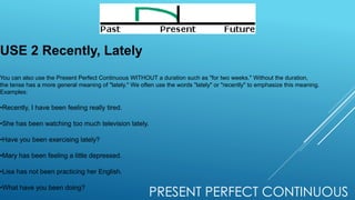 PRESENT PERFECT CONTINUOUS
USE 2 Recently, Lately
You can also use the Present Perfect Continuous WITHOUT a duration such as "for two weeks." Without the duration,
the tense has a more general meaning of "lately." We often use the words "lately" or "recently" to emphasize this meaning.
Examples:
•Recently, I have been feeling really tired.
•She has been watching too much television lately.
•Have you been exercising lately?
•Mary has been feeling a little depressed.
•Lisa has not been practicing her English.
•What have you been doing?
 