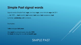 SIMPLE PAST
Simple Past signal words
Signal words Simple Past: ago, an hour ago, one minute ago, in 2011
..., in 1999 ..., last month, last week, last year, last weekend, last
summer, yesterday, at 5 o'clock.
Examples:
I ate oranges last year.
We went to school eyery day in 1999.
He took his dog for a walk a month ago.
 