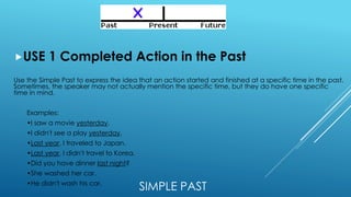 SIMPLE PAST
USE 1 Completed Action in the Past
Use the Simple Past to express the idea that an action started and finished at a specific time in the past.
Sometimes, the speaker may not actually mention the specific time, but they do have one specific
time in mind.
Examples:
•I saw a movie yesterday.
•I didn't see a play yesterday.
•Last year, I traveled to Japan.
•Last year, I didn't travel to Korea.
•Did you have dinner last night?
•She washed her car.
•He didn't wash his car.
 