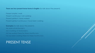PRESENT TENSE
There are four present tense forms in English (to talk about the present):
Present simple: I work
Present continuous: I am working
Present perfect: I have worked
Present perfect continuous: I have been working -
Examples (to talk about the present):
He works at McDonald’s.
He is working at McDonald’s.
He has worked there for three months now.
He has been working there for three months now.
 