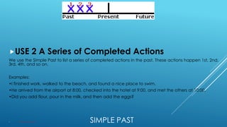 SIMPLE PAST
USE 2 A Series of Completed Actions
We use the Simple Past to list a series of completed actions in the past. These actions happen 1st, 2nd,
3rd, 4th, and so on.
Examples:
•I finished work, walked to the beach, and found a nice place to swim.
•He arrived from the airport at 8:00, checked into the hotel at 9:00, and met the others at 10:00.
•Did you add flour, pour in the milk, and then add the eggs?
 Structure: VERB + ED or Irregular verbs.
 