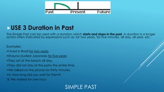 SIMPLE PAST
USE 3 Duration in Past
The Simple Past can be used with a duration which starts and stops in the past. A duration is a longer
action often indicated by expressions such as: for two years, for five minutes, all day, all year, etc.
Examples:
•I lived in Brazil for two years.
•Shauna studied Japanese for five years.
•They sat at the beach all day.
•They did not stay at the party the entire time.
•We talked on the phone for thirty minutes.
•A: How long did you wait for them?
B: We waited for one hour.
 