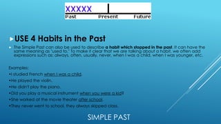 SIMPLE PAST
USE 4 Habits in the Past
 The Simple Past can also be used to describe a habit which stopped in the past. It can have the
same meaning as "used to." To make it clear that we are talking about a habit, we often add
expressions such as: always, often, usually, never, when I was a child, when I was younger, etc.
Examples:
•I studied French when I was a child.
•He played the violin.
•He didn't play the piano.
•Did you play a musical instrument when you were a kid?
•She worked at the movie theater after school.
•They never went to school, they always skipped class.
 