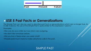 SIMPLE PAST
USE 5 Past Facts or Generalizations
The Simple Past can also be used to describe past facts or generalizations which are no longer true. As
in USE 4 above, this use of the Simple Past is quite similar to the expression "used to."
Examples:
•She was shy as a child, but now she is very outgoing.
•He didn't like tomatoes before.
•Did you live in Texas when you were a kid?
•People paid much more to make cell phone calls in the past.
 Structure: VERB + ED or Irregular verbs.
 