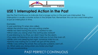 PAST PERFECT CONTINUOUS
USE 1 Interrupted Action in the Past
Use the Past Continuous to indicate that a longer action in the past was interrupted. The
interruption is usually a shorter action in the Simple Past. Remember this can be a real interruption
or just an interruption in time.
Examples:
•I was watching TV when she called.
•When the phone rang, she was writing a letter.
•While we were having the picnic, it started to rain.
•What were you doing when the earthquake started?
•I was listening to my iPod, so I didn't hear the fire alarm.
•You were not listening to me when I told you to turn the oven off.
•While John was sleeping last night, someone stole his car.
•Sammy was waiting for us when we got off the plane.
•While I was writing the email, the computer suddenly went off.
•A: What were you doing when you broke your leg?
B: I was snowboarding.
 