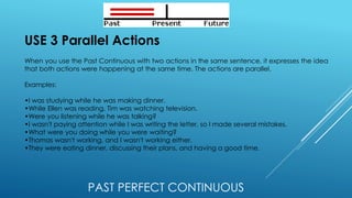 PAST PERFECT CONTINUOUS
USE 3 Parallel Actions
When you use the Past Continuous with two actions in the same sentence, it expresses the idea
that both actions were happening at the same time. The actions are parallel.
Examples:
•I was studying while he was making dinner.
•While Ellen was reading, Tim was watching television.
•Were you listening while he was talking?
•I wasn't paying attention while I was writing the letter, so I made several mistakes.
•What were you doing while you were waiting?
•Thomas wasn't working, and I wasn't working either.
•They were eating dinner, discussing their plans, and having a good time.
 