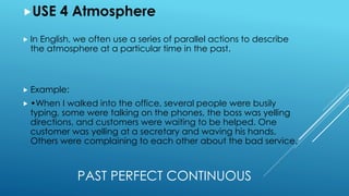PAST PERFECT CONTINUOUS
USE 4 Atmosphere
 In English, we often use a series of parallel actions to describe
the atmosphere at a particular time in the past.
 Example:
 •When I walked into the office, several people were busily
typing, some were talking on the phones, the boss was yelling
directions, and customers were waiting to be helped. One
customer was yelling at a secretary and waving his hands.
Others were complaining to each other about the bad service.
 