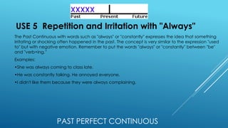 PAST PERFECT CONTINUOUS
USE 5 Repetition and Irritation with "Always"
The Past Continuous with words such as "always" or "constantly" expresses the idea that something
irritating or shocking often happened in the past. The concept is very similar to the expression "used
to" but with negative emotion. Remember to put the words "always" or "constantly" between "be"
and "verb+ing.”
Examples:
•She was always coming to class late.
•He was constantly talking. He annoyed everyone.
•I didn't like them because they were always complaining.
 