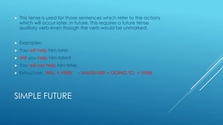 SIMPLE FUTURE
 This tense is used for those sentences which refer to the actions
which will occur later, in future. This requires a future tense
auxiliary verb even though the verb would be unmarked.
 Examples:
 You will help him later.
 Will you help him later?
 You will not help him later.
 Extructure: WILL + VERB - AM/IS/ARE + GOING TO + VERB
 