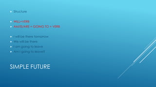 SIMPLE FUTURE
 Structure
 WILL+VERB
 AM/IS/ARE + GOING TO + VERB
 I will be there tomorrow
 We will be there
 I am going to leave
 Am I going to leave?
 