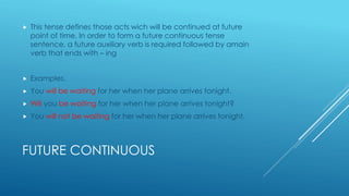 FUTURE CONTINUOUS
 This tense defines those acts wich will be continued at future
point of time. In order to form a future continuous tense
sentence, a future auxiliary verb is required followed by amain
verb that ends with – ing
 Examples.
 You will be waiting for her when her plane arrives tonight.
 Will you be waiting for her when her plane arrives tonight?
 You will not be waiting for her when her plane arrives tonight.
 