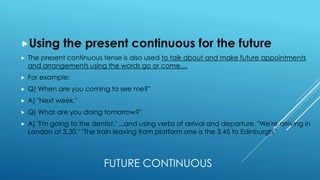 FUTURE CONTINUOUS
Using the present continuous for the future
 The present continuous tense is also used to talk about and make future appointments
and arrangements using the words go or come....
 For example:
 Q) When are you coming to see me?"
 A) "Next week."
 Q) What are you doing tomorrow?"
 A) "I'm going to the dentist." ...and using verbs of arrival and departure. "We're arriving in
London at 3.30." "The train leaving from platform one is the 3.45 to Edinburgh."
 
