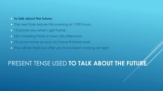 PRESENT TENSE USED TO TALK ABOUT THE FUTURE
 to talk about the future:
 The next train leaves this evening at 1700 hours.
 I’ll phone you when I get home.
 He’s meeting Peter in town this afternoon.
 I’ll come home as soon as I have finished work.
 You will be tired out after you have been working all night.
 