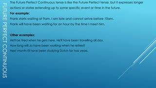 FUTUREPERFECTCONTINUOUS The Future Perfect Continuous tense is like the Future Perfect tense, but it expresses longer
actions or states extending up to some specific event or time in the future.
For example:
Frank starts waiting at 9am. I am late and cannot arrive before 10am.
Frank will have been waiting for an hour by the time I meet him.
Other examples:
He'll be tired when he gets here. He'll have been travelling all day.
How long will Jo have been working when he retires?
Next month I'll have been studying Dutch for two years.
 