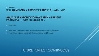 FUTURE PERFECT CONTINUOUS
 Structure:
WILL HAVE BEEN + PRESENT PARTICIPLE - with ‘will’.
AM/IS/ARE + GOING TO HAVE BEEN + PRESENT
PARTICIPLE -- with ‘be going to’.
 Examples:
 Next year I will have been working in the company for 25 years.
 I won’t have been working in the company for 25 years.
 