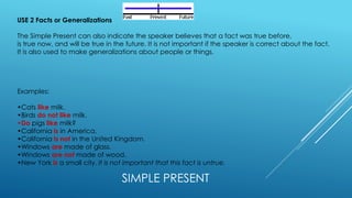 SIMPLE PRESENT
USE 2 Facts or Generalizations
The Simple Present can also indicate the speaker believes that a fact was true before,
is true now, and will be true in the future. It is not important if the speaker is correct about the fact.
It is also used to make generalizations about people or things.
Examples:
•Cats like milk.
•Birds do not like milk.
•Do pigs like milk?
•California is in America.
•California is not in the United Kingdom.
•Windows are made of glass.
•Windows are not made of wood.
•New York is a small city. It is not important that this fact is untrue.
 