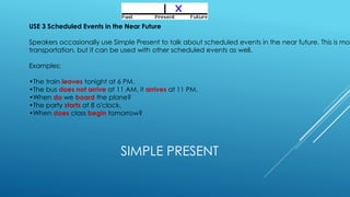 SIMPLE PRESENT
USE 3 Scheduled Events in the Near Future
Speakers occasionally use Simple Present to talk about scheduled events in the near future. This is mos
transportation, but it can be used with other scheduled events as well.
Examples:
•The train leaves tonight at 6 PM.
•The bus does not arrive at 11 AM, it arrives at 11 PM.
•When do we board the plane?
•The party starts at 8 o'clock.
•When does class begin tomorrow?
 