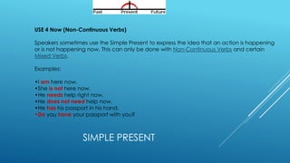 SIMPLE PRESENT
USE 4 Now (Non-Continuous Verbs)
Speakers sometimes use the Simple Present to express the idea that an action is happening
or is not happening now. This can only be done with Non-Continuous Verbs and certain
Mixed Verbs.
Examples:
•I am here now.
•She is not here now.
•He needs help right now.
•He does not need help now.
•He has his passport in his hand.
•Do you have your passport with you?
 