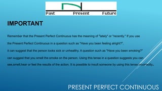 PRESENT PERFECT CONTINUOUS
IMPORTANT
Remember that the Present Perfect Continuous has the meaning of "lately" or "recently." If you use
the Present Perfect Continuous in a question such as "Have you been feeling alright?",
it can suggest that the person looks sick or unhealthy. A question such as "Have you been smoking?"
can suggest that you smell the smoke on the person. Using this tense in a question suggests you can
see,smell,hear or feel the results of the action. It is possible to insult someone by using this tense incorrectly.
 
