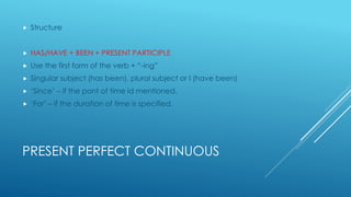 PRESENT PERFECT CONTINUOUS
 Structure
 HAS/HAVE + BEEN + PRESENT PARTICIPLE
 Use the first form of the verb + “-ing”
 Singular subject (has been), plural subject or I (have been)
 ‘Since’ – if the pont of time id mentioned.
 ‘For’ – if the duration of time is specified.
 