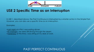 PAST PERFECT CONTINUOUS
USE 2 Specific Time as an Interruption
In USE 1, described above, the Past Continuous is interrupted by a shorter action in the Simple Past.
However, you can also use a specific time as an interruption.
Examples:
•Last night at 6 PM, I was eating dinner.
•At midnight, we were still driving through the desert.
•Yesterday at this time, I was sitting at my desk at work.
 