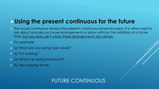 FUTURE CONTINUOUS
Using the present continuous for the future
 The future continuous tense is the present continuous tense recycled. It is often used to
ask about and discuss future arrangements or plans with just the addition of a future
time, but you only use it when these arrangements are certain.
 For example:
 Q) What are you doing next week?"
 A) "I'm working."
 Q) What's he doing tomorrow?"
 A) "He's playing tennis
 