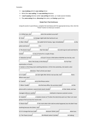 Examples:
• I was studying while he was making dinner.
• While Ellen was reading, Tim was watching television.
• I wasn't paying attention while I was writing the letter, so I made several mistakes.
• They were eating dinner, discussing their plans, and having a good time.
Simple Past / Past Continuous
Using the words in parentheses, complete the text below with the appropriate tenses, then click the
"Check" button to check your answers.
1. A: What (you, do) when the accident occurred?
B: I (try) to change a light bulb that had burnt out.
2. After I (find) the wallet full of money, I (go, immediately) to the
police and (turn) it in.
3. The doctor (say) that Tom (be) too sick to go to work and that he
(need) to stay at home for a couple of days.
4. Sebastian (arrive) at Susan's house a little before 9:00 PM, but she (be, not)
there. She (study, at the library) for her final
examination in French.
5. Sandy is in the living room watching television. At this time yesterday, she (watch, also)
television. That's all she ever does!
6. A: I (call) you last night after dinner, but you (be, not) there.
Where were you?
B: I (work) out at the fitness centre.
7. When I (walk) into the busy office, the secretary (talk) on the
phone with a customer, several clerks (work, busily) at their desks, and two
managers (discuss, quietly) methods to improve customer service.
8. I (watch) a mystery movie on TV when the electricity went out. Now I am never
going to find out how the movie ends.
9. Sharon (be) in the room when John told me what happened, but she didn't hear
anything because she (listen, not) .
10. It's strange that you (call) because I (think, just) about you.
11. The Titanic (cross) the Atlantic when it (strike) an iceberg.
 