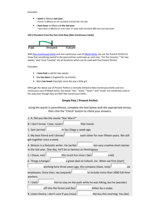 Examples:
• I went to Mexico last year.
I WENT TO MEXICO IN THE CALENDAR YEAR BEFORE THIS ONE.
• I have been to Mexico in the last year.
I HAVE BEEN TO MEXICO AT LEAST ONCE AT SOME POINT BETWEEN 365 DAYS AGO AND NOW.
USE 2 Duration From the Past Until Now (Non-Continuous Verbs)
With Non-Continuous Verbs and non-continuous uses of Mixed Verbs, we use the Present Perfect to
show that something started in the past and has continued up until now. "For five minutes," "for two
weeks," and "since Tuesday" are all durations which can be used with the Present Perfect.
Examples:
• I have had a cold for two weeks.
• She has been in England for six months.
• Mary has loved chocolate since she was a little girl.
Although the above use of Present Perfect is normally limited to Non-Continuous Verbs and non-
continuous uses of Mixed Verbs, the words "live," "work," "teach," and "study" are sometimes used in
this way even though they are NOT Non-Continuous Verbs.
Simple Past / Present Perfect
Using the words in parentheses, complete the text below with the appropriate tenses,
then click the "Check" button to check your answers.
1. A: Did you like the movie "Star Wars?"
B: I don't know. I (see, never) that movie.
2. Sam (arrive) in San Diego a week ago.
3. My best friend and I (know) each other for over fifteen years. We still
get together once a week.
4. Stinson is a fantastic writer. He (write) ten very creative short stories
in the last year. One day, he'll be as famous as Hemingway.
5. I (have, not) this much fun since I (be) a kid.
6. Things (change) a great deal at Coltech, Inc. When we first (start)
working here three years ago, the company (have, only) six
employees. Since then, we (expand) to include more than 2000 full-time
workers.
7. I (tell) him to stay on the path while he was hiking, but he (wander)
off into the forest and (be) bitten by a snake.
8. Listen Donna, I don't care if you (miss) the bus this morning. You (be)
 