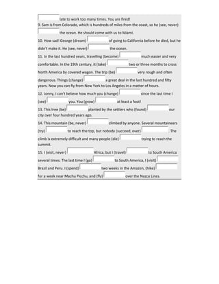 late to work too many times. You are fired!
9. Sam is from Colorado, which is hundreds of miles from the coast, so he (see, never)
the ocean. He should come with us to Miami.
10. How sad! George (dream) of going to California before he died, but he
didn't make it. He (see, never) the ocean.
11. In the last hundred years, travelling (become) much easier and very
comfortable. In the 19th century, it (take) two or three months to cross
North America by covered wagon. The trip (be) very rough and often
dangerous. Things (change) a great deal in the last hundred and fifty
years. Now you can fly from New York to Los Angeles in a matter of hours.
12. Jonny, I can't believe how much you (change) since the last time I
(see) you. You (grow) at least a foot!
13. This tree (be) planted by the settlers who (found) our
city over four hundred years ago.
14. This mountain (be, never) climbed by anyone. Several mountaineers
(try) to reach the top, but nobody (succeed, ever) . The
climb is extremely difficult and many people (die) trying to reach the
summit.
15. I (visit, never) Africa, but I (travel) to South America
several times. The last time I (go) to South America, I (visit)
Brazil and Peru. I (spend) two weeks in the Amazon, (hike)
for a week near Machu Picchu, and (fly) over the Nazca Lines.
 