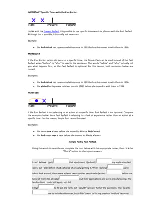 IMPORTANT Specific Times with the Past Perfect
Unlike with the Present Perfect, it is possible to use specific time words or phrases with the Past Perfect.
Although this is possible, it is usually not necessary.
Example:
• She had visited her Japanese relatives once in 1993 before she moved in with them in 1996.
MOREOVER
If the Past Perfect action did occur at a specific time, the Simple Past can be used instead of the Past
Perfect when "before" or "after" is used in the sentence. The words "before" and "after" actually tell
you what happens first, so the Past Perfect is optional. For this reason, both sentences below are
correct.
Examples:
• She had visited her Japanese relatives once in 1993 before she moved in with them in 1996.
• She visited her Japanese relatives once in 1993 before she moved in with them in 1996.
HOWEVER
If the Past Perfect is not referring to an action at a specific time, Past Perfect is not optional. Compare
the examples below. Here Past Perfect is referring to a lack of experience rather than an action at a
specific time. For this reason, Simple Past cannot be used.
Examples:
• She never saw a bear before she moved to Alaska. Not Correct
• She had never seen a bear before she moved to Alaska. Correct
Simple Past / Past Perfect
Using the words in parentheses, complete the text below with the appropriate tenses, then click the
"Check" button to check your answers.
I can't believe I (get) that apartment. I (submit) my application last
week, but I didn't think I had a chance of actually getting it. When I (show) up to
take a look around, there were at least twenty other people who (arrive) before me.
Most of them (fill, already) out their applications and were already leaving. The
landlord said I could still apply, so I did.
I (try) to fill out the form, but I couldn't answer half of the questions. They (want)
me to include references, but I didn't want to list my previous landlord because I
 