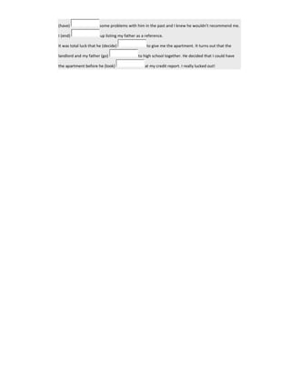 (have) some problems with him in the past and I knew he wouldn't recommend me.
I (end) up listing my father as a reference.
It was total luck that he (decide) to give me the apartment. It turns out that the
landlord and my father (go) to high school together. He decided that I could have
the apartment before he (look) at my credit report. I really lucked out!
 