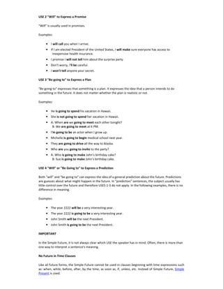 USE 2 "Will" to Express a Promise
"Will" is usually used in promises.
Examples:
• I will call you when I arrive.
• If I am elected President of the United States, I will make sure everyone has access to
inexpensive health insurance.
• I promise I will not tell him about the surprise party.
• Don't worry, I'll be careful.
• I won't tell anyone your secret.
USE 3 "Be going to" to Express a Plan
"Be going to" expresses that something is a plan. It expresses the idea that a person intends to do
something in the future. It does not matter whether the plan is realistic or not.
Examples:
• He is going to spend his vacation in Hawaii.
• She is not going to spend her vacation in Hawaii.
• A: When are we going to meet each other tonight?
B: We are going to meet at 6 PM.
• I'm going to be an actor when I grow up.
• Michelle is going to begin medical school next year.
• They are going to drive all the way to Alaska.
• Who are you going to invite to the party?
• A: Who is going to make John's birthday cake?
B: Sue is going to make John's birthday cake.
USE 4 "Will" or "Be Going to" to Express a Prediction
Both "will" and "be going to" can express the idea of a general prediction about the future. Predictions
are guesses about what might happen in the future. In "prediction" sentences, the subject usually has
little control over the future and therefore USES 1-3 do not apply. In the following examples, there is no
difference in meaning.
Examples:
• The year 2222 will be a very interesting year.
• The year 2222 is going to be a very interesting year.
• John Smith will be the next President.
• John Smith is going to be the next President.
IMPORTANT
In the Simple Future, it is not always clear which USE the speaker has in mind. Often, there is more than
one way to interpret a sentence's meaning.
No Future in Time Clauses
Like all future forms, the Simple Future cannot be used in clauses beginning with time expressions such
as: when, while, before, after, by the time, as soon as, if, unless, etc. Instead of Simple Future, Simple
Present is used.
 