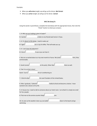 Examples:
• When you will arrive tonight, we will go out for dinner. Not Correct
• When you arrive tonight, we will go out for dinner. Correct
Will / Be Going To
Using the words in parentheses, complete the text below with the appropriate tenses, then click the
"Check" button to check your answers.
1. A: Why are you holding a piece of paper?
B: I (write) a letter to my friends back home in Texas.
2. A: I'm about to fall asleep. I need to wake up!
B: I (get) you a cup of coffee. That will wake you up.
3. A: I can't hear the television!
B: I (turn) it up so you can hear it.
4. We are so excited about our trip next month to France. We (visit) Paris, Nice
and Grenoble.
5. Sarah (come) to the party. Oliver (be) there as well.
6. Ted: It is so hot in here!
Sarah: I (turn) the air-conditioning on.
7. I think he (be) the next President of the United States.
8. After I graduate, I (attend) medical school and become a doctor. I have
wanted to be a doctor all my life.
9. A: Excuse me, I need to talk to someone about our hotel room. I am afraid it is simply too small
for four people.
B: That man at the service counter (help) you.
10. As soon as the weather clears up, we (walk) down to the beach and go
swimming.
 