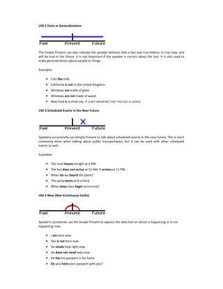 USE 2 Facts or Generalizations
The Simple Present can also indicate the speaker believes that a fact was true before, is true now, and
will be true in the future. It is not important if the speaker is correct about the fact. It is also used to
make generalizations about people or things.
Examples:
• Cats like milk..
• California is not in the United Kingdom.
• Windows are made of glass.
• Windows are not made of wood.
• New York is a small city. IT IS NOT IMPORTANT THAT THIS FACT IS UNTRUE
USE 3 Scheduled Events in the Near Future
Speakers occasionally use Simple Present to talk about scheduled events in the near future. This is most
commonly done when talking about public transportation, but it can be used with other scheduled
events as well.
Examples:
• The train leaves tonight at 6 PM.
• The bus does not arrive at 11 AM, it arrives at 11 PM.
• When do we board the plane?
• The party starts at 8 o'clock.
• When does class begin tomorrow?
USE 4 Now (Non-Continuous Verbs)
Speakers sometimes use the Simple Present to express the idea that an action is happening or is not
happening now.
• I am here now.
• She is not here now.
• He needs help right now.
• He does not need help now.
• He has his passport in his hand.
• Do you have your passport with you?
 