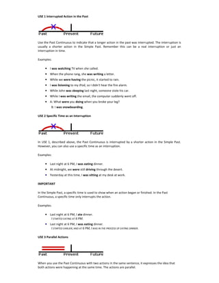 USE 1 Interrupted Action in the Past
Use the Past Continuous to indicate that a longer action in the past was interrupted. The interruption is
usually a shorter action in the Simple Past. Remember this can be a real interruption or just an
interruption in time.
Examples:
• I was watching TV when she called.
• When the phone rang, she was writing a letter.
• While we were having the picnic, it started to rain.
• I was listening to my iPod, so I didn't hear the fire alarm.
• While John was sleeping last night, someone stole his car.
• While I was writing the email, the computer suddenly went off.
• A: What were you doing when you broke your leg?
B: I was snowboarding.
USE 2 Specific Time as an Interruption
In USE 1, described above, the Past Continuous is interrupted by a shorter action in the Simple Past.
However, you can also use a specific time as an interruption.
Examples:
• Last night at 6 PM, I was eating dinner.
• At midnight, we were still driving through the desert.
• Yesterday at this time, I was sitting at my desk at work.
IMPORTANT
In the Simple Past, a specific time is used to show when an action began or finished. In the Past
Continuous, a specific time only interrupts the action.
Examples:
• Last night at 6 PM, I ate dinner.
I STARTED EATING AT 6 PM.
• Last night at 6 PM, I was eating dinner.
I STARTED EARLIER; AND AT 6 PM, I WAS IN THE PROCESS OF EATING DINNER.
USE 3 Parallel Actions
When you use the Past Continuous with two actions in the same sentence, it expresses the idea that
both actions were happening at the same time. The actions are parallel.
 