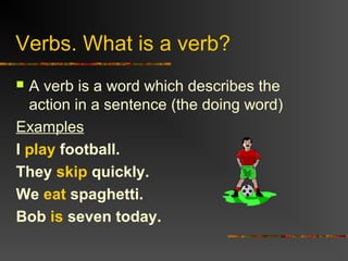 Verbs. What is a verb?
 A verb is a word which describes the
action in a sentence (the doing word)
Examples
I play football.
They skip quickly.
We eat spaghetti.
Bob is seven today.
 
