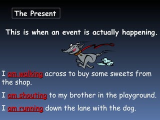 The Present   This is when an event is actually happening. I  am walking  across to buy some sweets from the shop. I  am shouting  to my brother in the playground. I  am running  down the lane with the dog. 