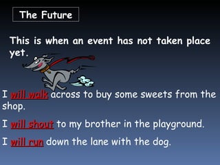 The Future This is when an event has not taken place yet. I  will walk  across to buy some sweets from the shop. I  will shout  to my brother in the playground. I  will run  down the lane with the dog. 