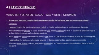 4.) PAST CONTINOUS:
VERBO SER / ESTAR EN PASADO - WAS / WERE + GERUNDIO
• Se usa para expresar cuando alguien estaba en medio de haciendo algo en un momento dado
• Ejemplos:
• I was working in the garden when you called = Estaba trabajando en el jardín cuando llamaste
• When the teacher arrived to class, everybody was already waiting for him = Cuando el profesor llegó a
la clase todo el mundo ya le estaba esperando
• What were you doing the other day when I saw you? = Que estabas haciendo el otro día cuando te vi?
• I was waiting for someone when you saw me = Estaba esperando a alguien cuando me viste
• When we were driving to Paris, the police stopped us = Cuando íbamos conduciendo a París, la policía
nos paró
•
 