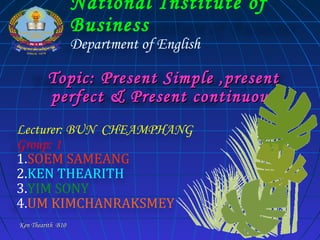 National Institute of
Business
Department of English

Topic: Present Simple ,present
perfect & Present continuous
Lecturer: BUN CHEAMPHANG
Group: 1
1.SOEM SAMEANG
2.KEN THEARITH
3.YIM SONY
4.UM KIMCHANRAKSMEY
Ken Thearith B10

 