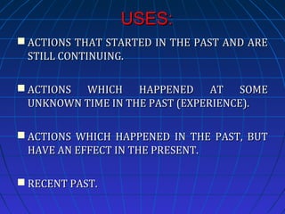 USES:
 ACTIONS THAT STARTED IN THE PAST AND ARE
STILL CONTINUING.
 ACTIONS WHICH HAPPENED AT SOME
UNKNOWN TIME IN THE PAST (EXPERIENCE).
 ACTIONS WHICH HAPPENED IN THE PAST, BUT
HAVE AN EFFECT IN THE PRESENT.
 RECENT PAST.

 