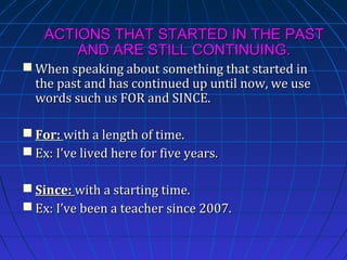 ACTIONS THAT STARTED IN THE PAST
AND ARE STILL CONTINUING.
 When speaking about something that started in
the past and has continued up until now, we use
words such us FOR and SINCE.
 For: with a length of time.
 Ex: I’ve lived here for five years.
 Since: with a starting time.
 Ex: I’ve been a teacher since 2007.

 