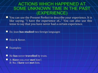 ACTIONS WHICH HAPPENED AT
SOME UNKNOWN TIME IN THE PAST
(EXPERIENCE)
 You can use the Present Perfect to describe your experience. It is
like saying, "I have the experience of..." You can also use this
tense to say that you have never had a certain experience.
 Ex: Joan has studied two foreign languages
 Ever & Never.
 Examples:
 He has never travelled by train.
 A: Have you ever met him?.
B: No, I have not met him.

 